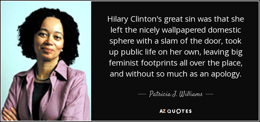 Hilary Clinton's great sin was that she left the nicely wallpapered domestic sphere with a slam of the door, took up public life on her own, leaving big feminist footprints all over the place, and without so much as an apology. - Patricia J. Williams