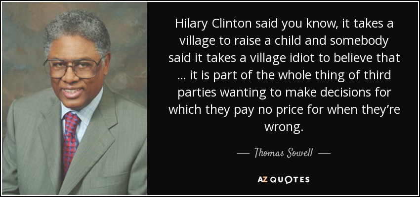 Hilary Clinton said you know, it takes a village to raise a child and somebody said it takes a village idiot to believe that … it is part of the whole thing of third parties wanting to make decisions for which they pay no price for when they’re wrong. - Thomas Sowell