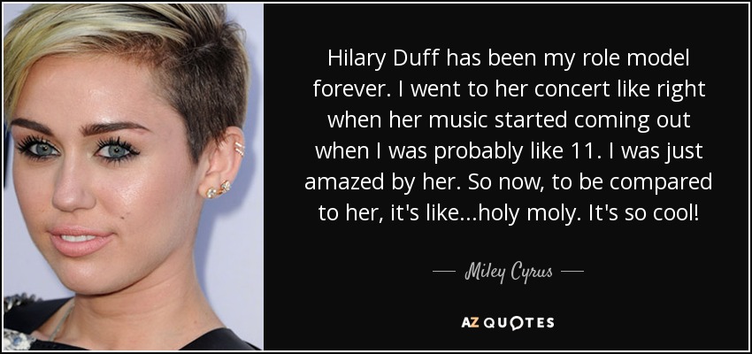 Hilary Duff has been my role model forever. I went to her concert like right when her music started coming out when I was probably like 11. I was just amazed by her. So now, to be compared to her, it's like...holy moly. It's so cool! - Miley Cyrus