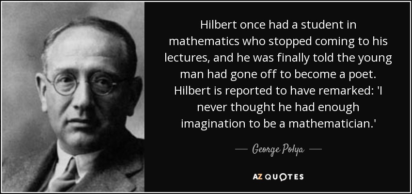 Hilbert once had a student in mathematics who stopped coming to his lectures, and he was finally told the young man had gone off to become a poet. Hilbert is reported to have remarked: 'I never thought he had enough imagination to be a mathematician.' - George Polya