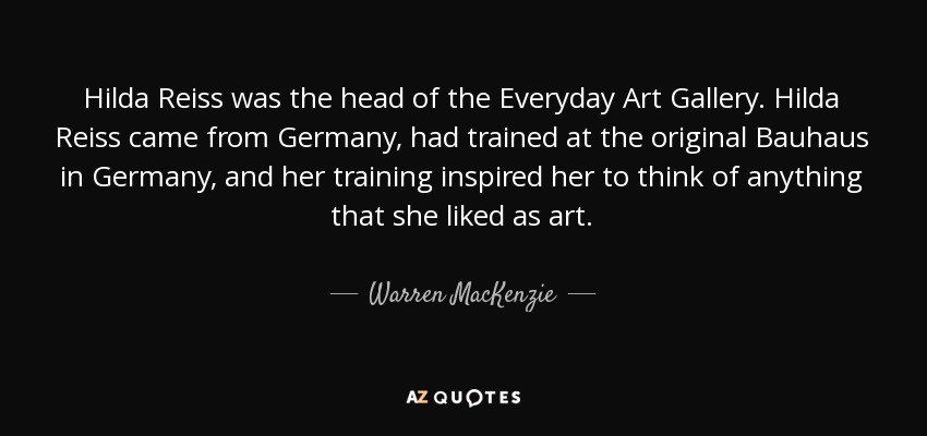 Hilda Reiss was the head of the Everyday Art Gallery. Hilda Reiss came from Germany, had trained at the original Bauhaus in Germany, and her training inspired her to think of anything that she liked as art. - Warren MacKenzie