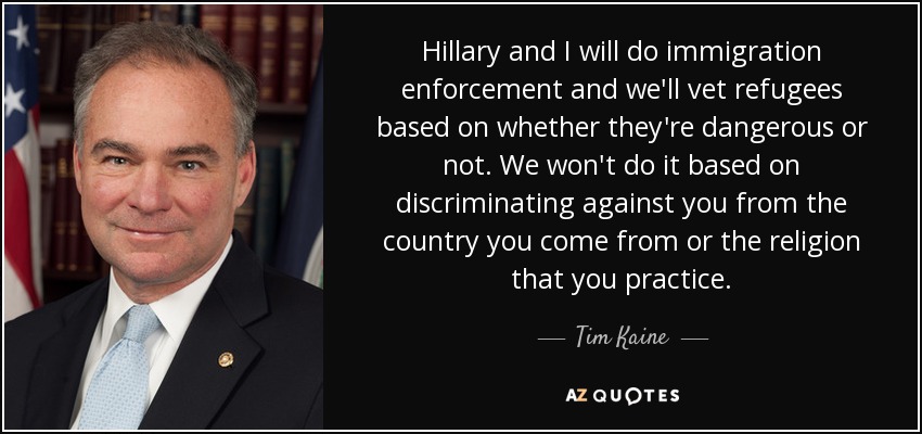 Hillary and I will do immigration enforcement and we'll vet refugees based on whether they're dangerous or not. We won't do it based on discriminating against you from the country you come from or the religion that you practice. - Tim Kaine
