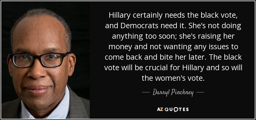 Hillary certainly needs the black vote, and Democrats need it. She's not doing anything too soon; she's raising her money and not wanting any issues to come back and bite her later. The black vote will be crucial for Hillary and so will the women's vote. - Darryl Pinckney