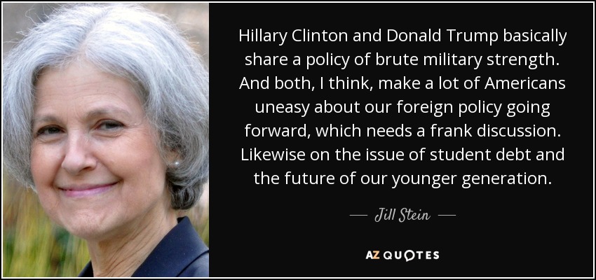 Hillary Clinton and Donald Trump basically share a policy of brute military strength. And both, I think, make a lot of Americans uneasy about our foreign policy going forward, which needs a frank discussion. Likewise on the issue of student debt and the future of our younger generation. - Jill Stein