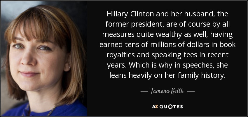 Hillary Clinton and her husband, the former president, are of course by all measures quite wealthy as well, having earned tens of millions of dollars in book royalties and speaking fees in recent years. Which is why in speeches, she leans heavily on her family history. - Tamara Keith