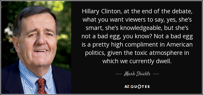 Hillary Clinton, at the end of the debate, what you want viewers to say, yes, she's smart, she's knowledgeable, but she's not a bad egg, you know? Not a bad egg is a pretty high compliment in American politics, given the toxic atmosphere in which we currently dwell. - Mark Shields