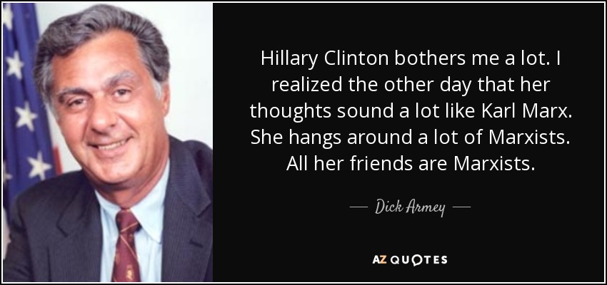 Hillary Clinton bothers me a lot. I realized the other day that her thoughts sound a lot like Karl Marx. She hangs around a lot of Marxists. All her friends are Marxists. - Dick Armey
