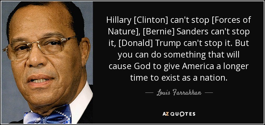 Hillary [Clinton] can't stop [Forces of Nature], [Bernie] Sanders can't stop it, [Donald] Trump can't stop it. But you can do something that will cause God to give America a longer time to exist as a nation. - Louis Farrakhan