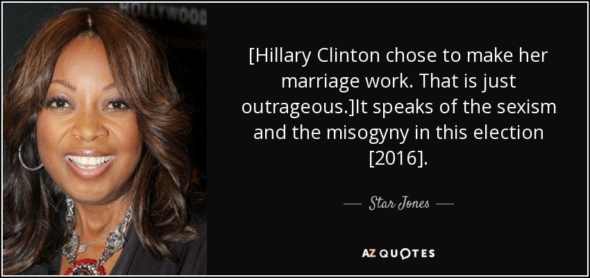 [Hillary Clinton chose to make her marriage work. That is just outrageous.]It speaks of the sexism and the misogyny in this election [2016]. - Star Jones