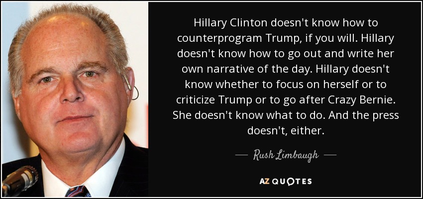 Hillary Clinton doesn't know how to counterprogram Trump, if you will. Hillary doesn't know how to go out and write her own narrative of the day. Hillary doesn't know whether to focus on herself or to criticize Trump or to go after Crazy Bernie. She doesn't know what to do. And the press doesn't, either. - Rush Limbaugh