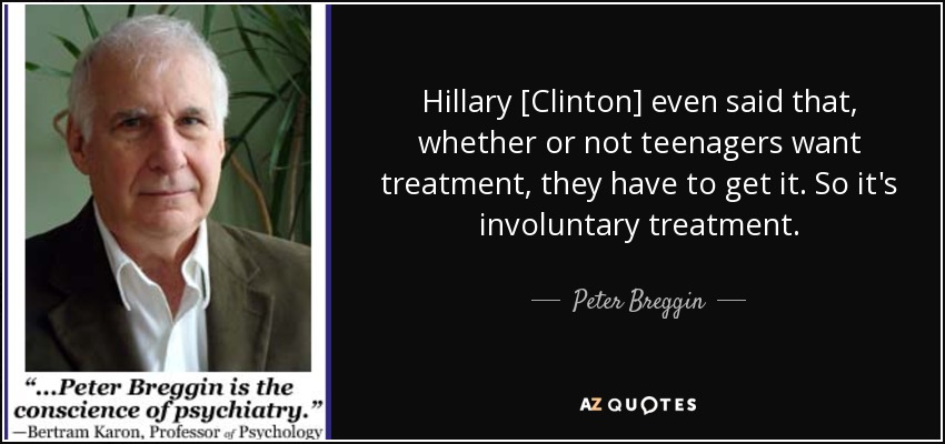 Hillary [Clinton] even said that, whether or not teenagers want treatment, they have to get it. So it's involuntary treatment. - Peter Breggin