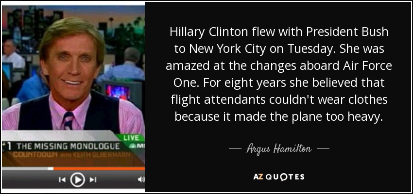 Hillary Clinton flew with President Bush to New York City on Tuesday. She was amazed at the changes aboard Air Force One. For eight years she believed that flight attendants couldn't wear clothes because it made the plane too heavy. - Argus Hamilton