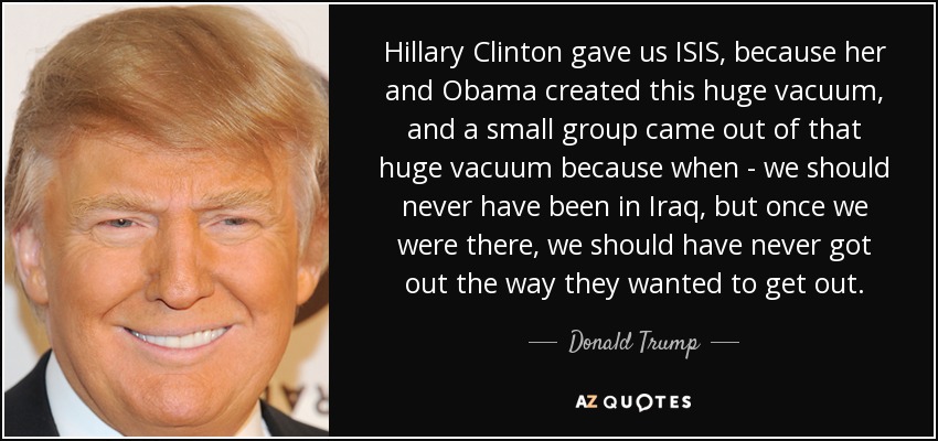 Hillary Clinton gave us ISIS, because her and Obama created this huge vacuum, and a small group came out of that huge vacuum because when - we should never have been in Iraq, but once we were there, we should have never got out the way they wanted to get out. - Donald Trump