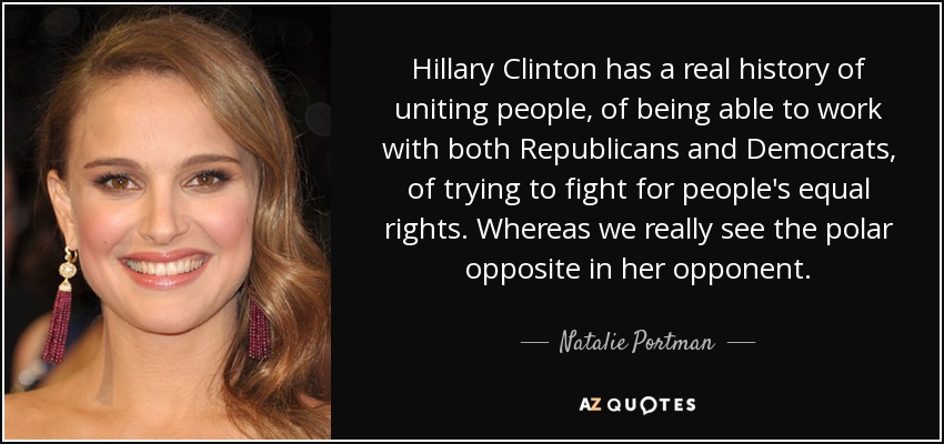 Hillary Clinton has a real history of uniting people, of being able to work with both Republicans and Democrats, of trying to fight for people's equal rights. Whereas we really see the polar opposite in her opponent. - Natalie Portman