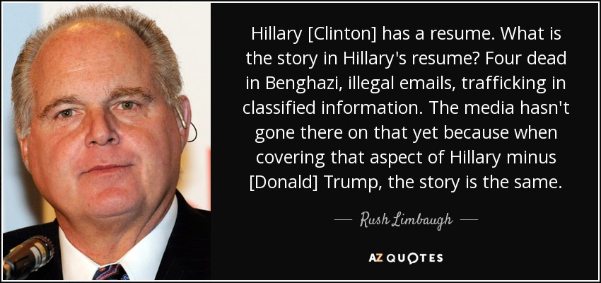 Hillary [Clinton] has a resume. What is the story in Hillary's resume? Four dead in Benghazi, illegal emails, trafficking in classified information. The media hasn't gone there on that yet because when covering that aspect of Hillary minus [Donald] Trump, the story is the same. - Rush Limbaugh