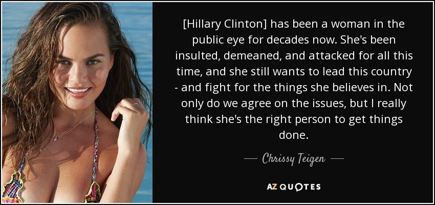 [Hillary Clinton] has been a woman in the public eye for decades now. She's been insulted, demeaned, and attacked for all this time, and she still wants to lead this country - and fight for the things she believes in. Not only do we agree on the issues, but I really think she's the right person to get things done. - Chrissy Teigen