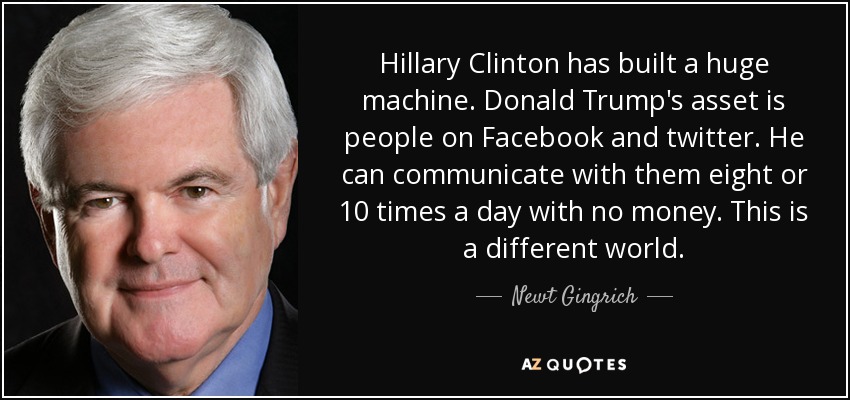 Hillary Clinton has built a huge machine. Donald Trump's asset is people on Facebook and twitter. He can communicate with them eight or 10 times a day with no money. This is a different world. - Newt Gingrich