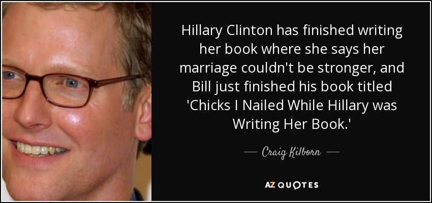 Hillary Clinton has finished writing her book where she says her marriage couldn't be stronger, and Bill just finished his book titled 'Chicks I Nailed While Hillary was Writing Her Book.' - Craig Kilborn