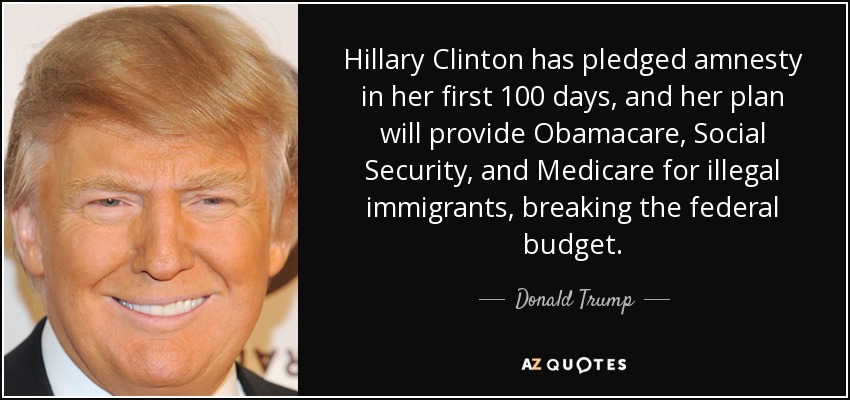 Hillary Clinton has pledged amnesty in her first 100 days, and her plan will provide Obamacare, Social Security, and Medicare for illegal immigrants, breaking the federal budget. - Donald Trump