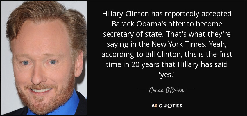 Hillary Clinton has reportedly accepted Barack Obama's offer to become secretary of state. That's what they're saying in the New York Times. Yeah, according to Bill Clinton, this is the first time in 20 years that Hillary has said 'yes.' - Conan O'Brien