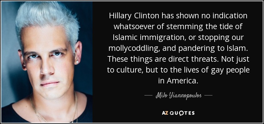 Hillary Clinton has shown no indication whatsoever of stemming the tide of Islamic immigration, or stopping our mollycoddling, and pandering to Islam. These things are direct threats. Not just to culture, but to the lives of gay people in America. - Milo Yiannopoulos