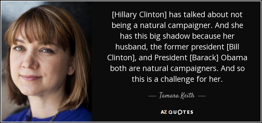 [Hillary Clinton] has talked about not being a natural campaigner. And she has this big shadow because her husband, the former president [Bill Clinton], and President [Barack] Obama both are natural campaigners. And so this is a challenge for her. - Tamara Keith