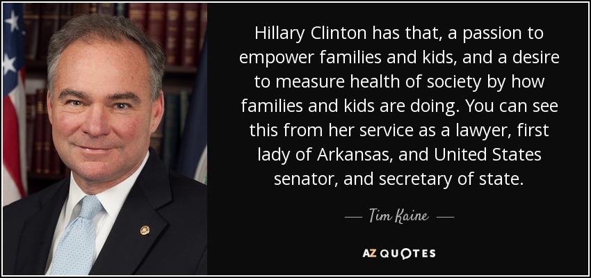 Hillary Clinton has that, a passion to empower families and kids, and a desire to measure health of society by how families and kids are doing. You can see this from her service as a lawyer, first lady of Arkansas, and United States senator, and secretary of state. - Tim Kaine