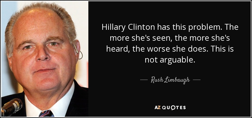 Hillary Clinton has this problem. The more she's seen, the more she's heard, the worse she does. This is not arguable. - Rush Limbaugh