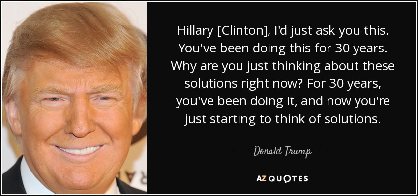 Hillary [Clinton], I'd just ask you this. You've been doing this for 30 years. Why are you just thinking about these solutions right now? For 30 years, you've been doing it, and now you're just starting to think of solutions. - Donald Trump