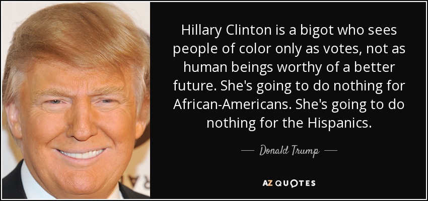 Hillary Clinton is a bigot who sees people of color only as votes, not as human beings worthy of a better future. She's going to do nothing for African-Americans. She's going to do nothing for the Hispanics. - Donald Trump