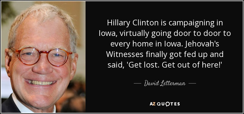 Hillary Clinton is campaigning in Iowa, virtually going door to door to every home in Iowa. Jehovah's Witnesses finally got fed up and said, 'Get lost. Get out of here!' - David Letterman