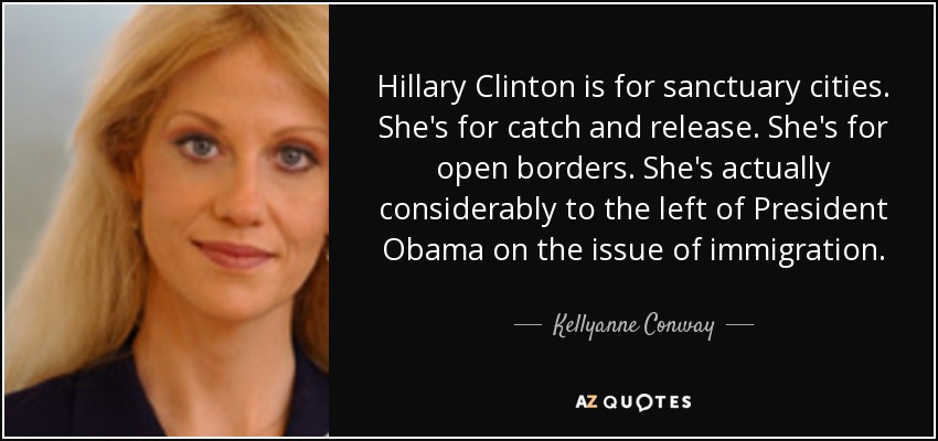 Hillary Clinton is for sanctuary cities. She's for catch and release. She's for open borders. She's actually considerably to the left of President Obama on the issue of immigration. - Kellyanne Conway