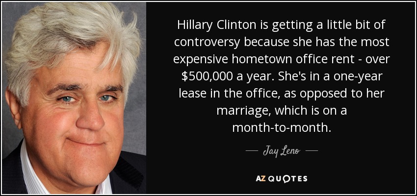 Hillary Clinton is getting a little bit of controversy because she has the most expensive hometown office rent - over $500,000 a year. She's in a one-year lease in the office, as opposed to her marriage, which is on a month-to-month. - Jay Leno