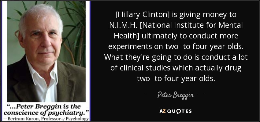 [Hillary Clinton] is giving money to N.I.M.H. [National Institute for Mental Health] ultimately to conduct more experiments on two- to four-year-olds. What they're going to do is conduct a lot of clinical studies which actually drug two- to four-year-olds. - Peter Breggin