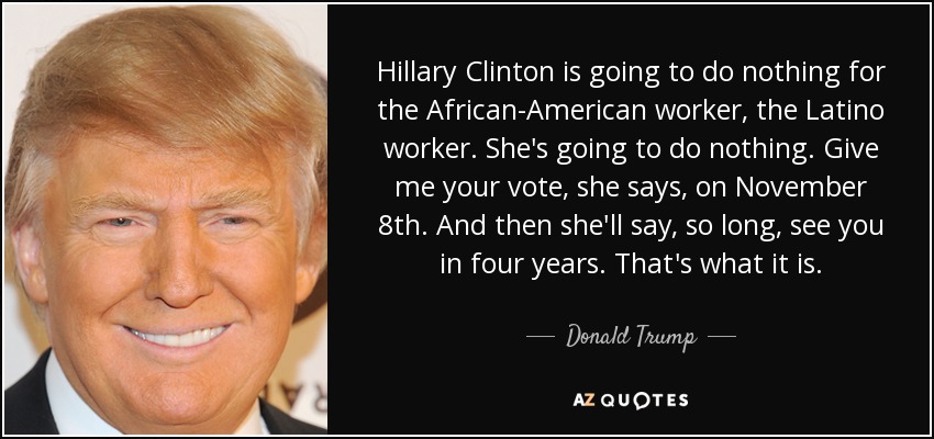 Hillary Clinton is going to do nothing for the African-American worker, the Latino worker. She's going to do nothing. Give me your vote, she says, on November 8th. And then she'll say, so long, see you in four years. That's what it is. - Donald Trump