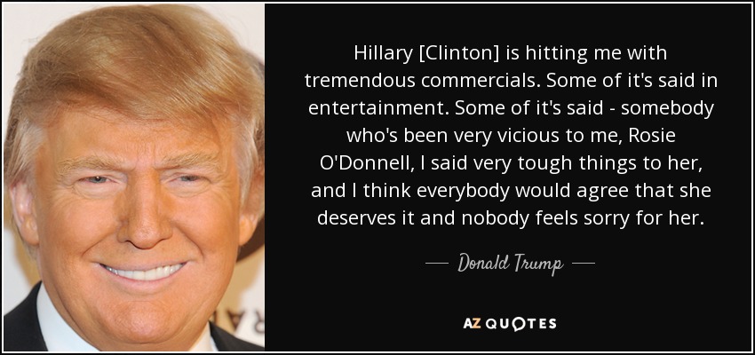 Hillary [Clinton] is hitting me with tremendous commercials. Some of it's said in entertainment. Some of it's said - somebody who's been very vicious to me, Rosie O'Donnell, I said very tough things to her, and I think everybody would agree that she deserves it and nobody feels sorry for her. - Donald Trump