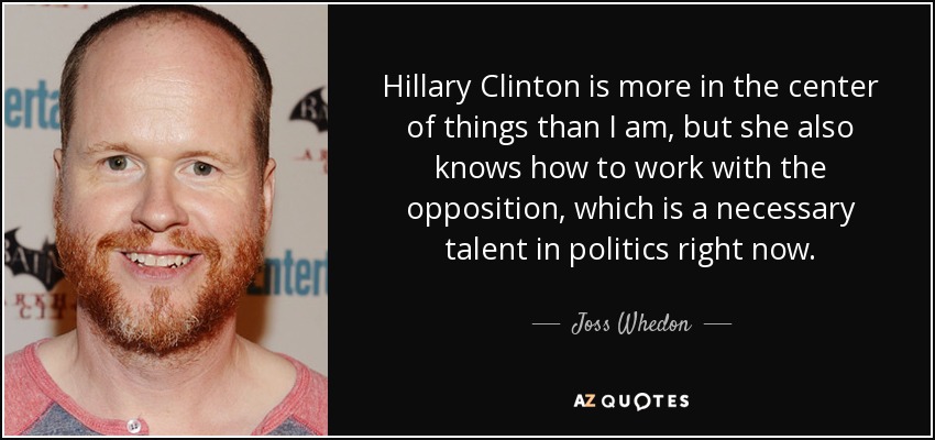 Hillary Clinton is more in the center of things than I am, but she also knows how to work with the opposition, which is a necessary talent in politics right now. - Joss Whedon