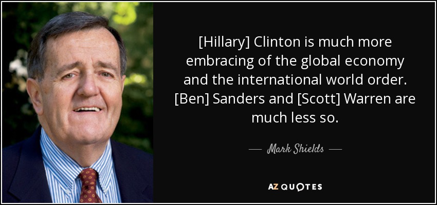 [Hillary] Clinton is much more embracing of the global economy and the international world order. [Ben] Sanders and [Scott] Warren are much less so. - Mark Shields