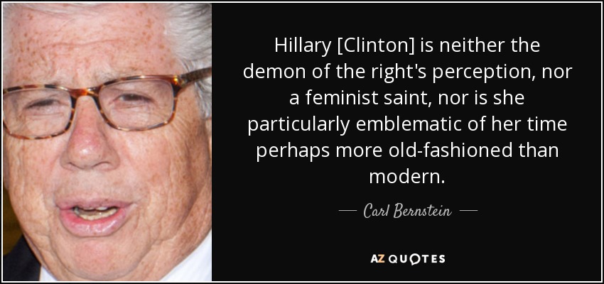 Hillary [Clinton] is neither the demon of the right's perception, nor a feminist saint, nor is she particularly emblematic of her time perhaps more old-fashioned than modern. - Carl Bernstein