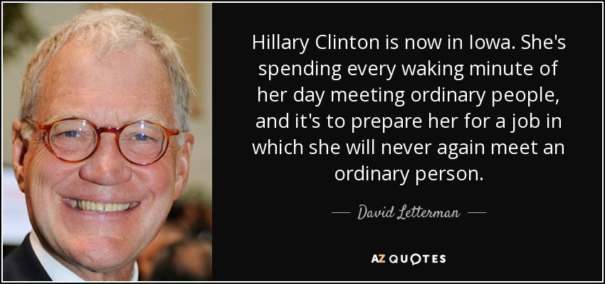 Hillary Clinton is now in Iowa. She's spending every waking minute of her day meeting ordinary people, and it's to prepare her for a job in which she will never again meet an ordinary person. - David Letterman