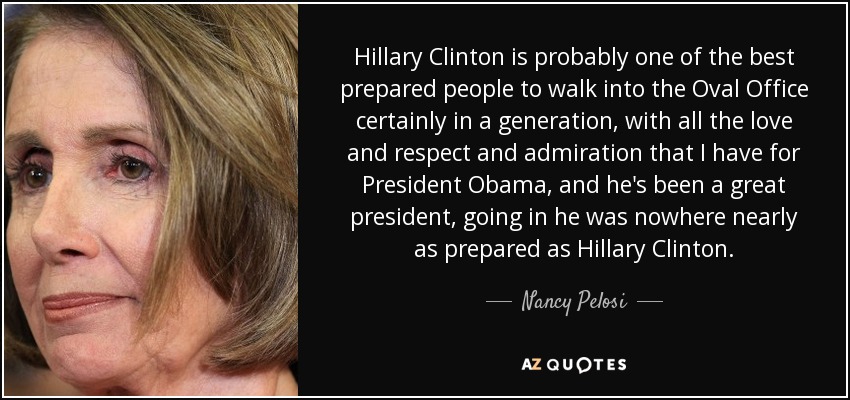 Hillary Clinton is probably one of the best prepared people to walk into the Oval Office certainly in a generation, with all the love and respect and admiration that I have for President Obama, and he's been a great president, going in he was nowhere nearly as prepared as Hillary Clinton. - Nancy Pelosi