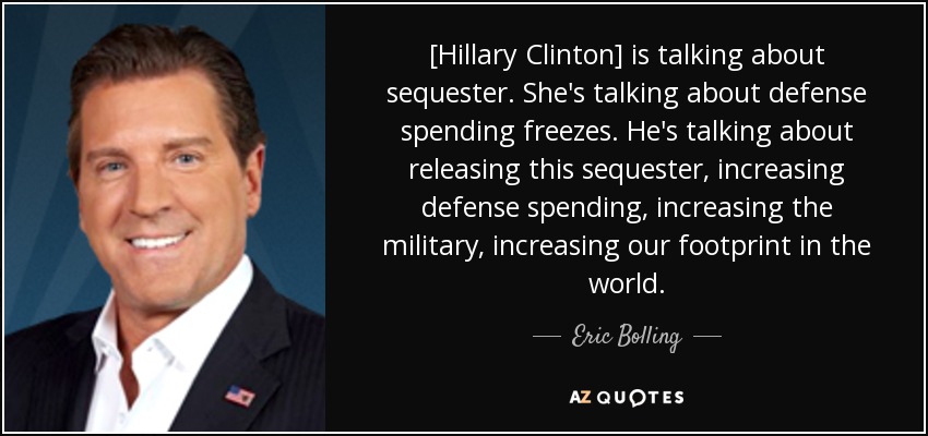 [Hillary Clinton] is talking about sequester. She's talking about defense spending freezes. He's talking about releasing this sequester, increasing defense spending, increasing the military, increasing our footprint in the world. - Eric Bolling