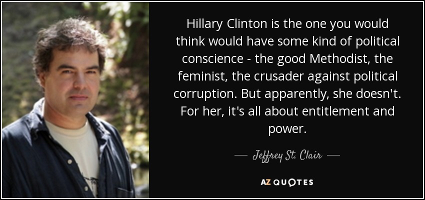Hillary Clinton is the one you would think would have some kind of political conscience - the good Methodist, the feminist, the crusader against political corruption. But apparently, she doesn't. For her, it's all about entitlement and power. - Jeffrey St. Clair