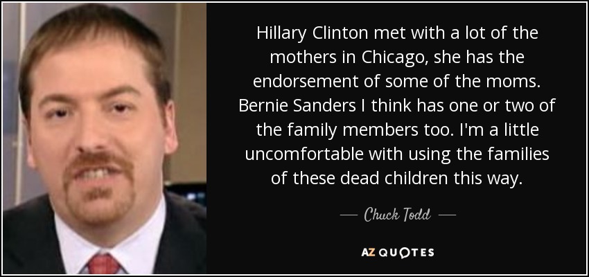 Hillary Clinton met with a lot of the mothers in Chicago, she has the endorsement of some of the moms. Bernie Sanders I think has one or two of the family members too. I'm a little uncomfortable with using the families of these dead children this way. - Chuck Todd