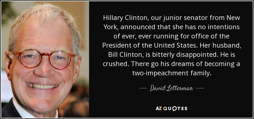 Hillary Clinton, our junior senator from New York, announced that she has no intentions of ever, ever running for office of the President of the United States. Her husband, Bill Clinton, is bitterly disappointed. He is crushed. There go his dreams of becoming a two-impeachment family. - David Letterman