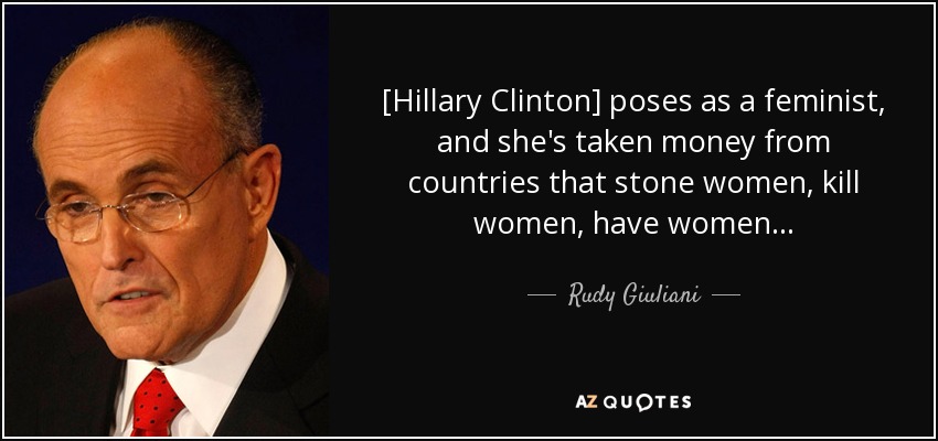[Hillary Clinton] poses as a feminist, and she's taken money from countries that stone women, kill women, have women . . . - Rudy Giuliani