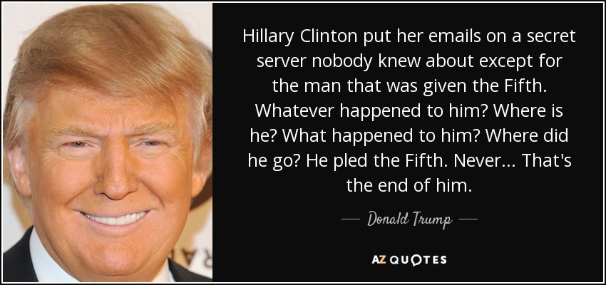 Hillary Clinton put her emails on a secret server nobody knew about except for the man that was given the Fifth. Whatever happened to him? Where is he? What happened to him? Where did he go? He pled the Fifth. Never... That's the end of him. - Donald Trump