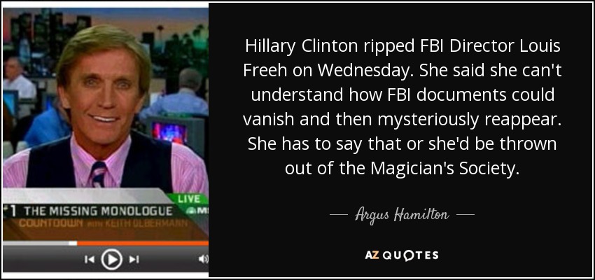 Hillary Clinton ripped FBI Director Louis Freeh on Wednesday. She said she can't understand how FBI documents could vanish and then mysteriously reappear. She has to say that or she'd be thrown out of the Magician's Society. - Argus Hamilton