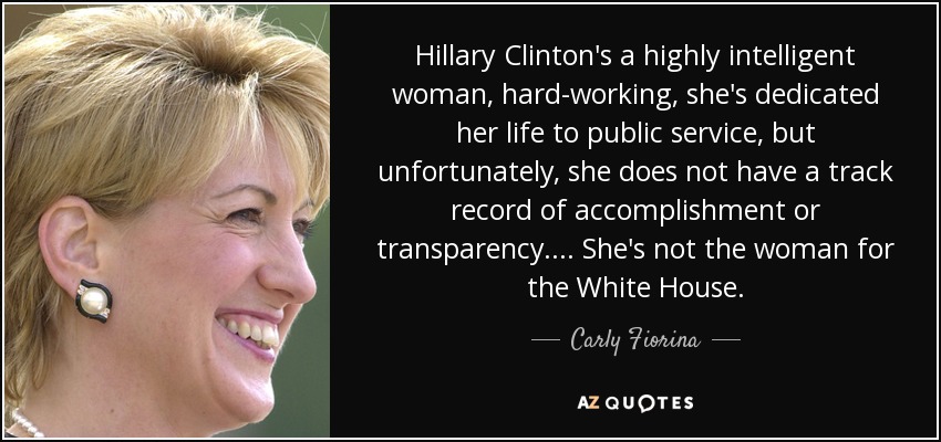 Hillary Clinton's a highly intelligent woman, hard-working, she's dedicated her life to public service, but unfortunately, she does not have a track record of accomplishment or transparency. ... She's not the woman for the White House. - Carly Fiorina