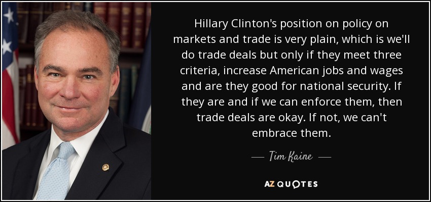 Hillary Clinton's position on policy on markets and trade is very plain, which is we'll do trade deals but only if they meet three criteria, increase American jobs and wages and are they good for national security. If they are and if we can enforce them, then trade deals are okay. If not, we can't embrace them. - Tim Kaine